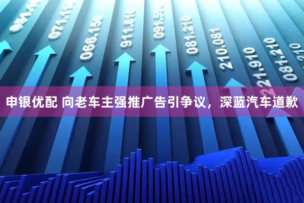 申银优配 向老车主强推广告引争议，深蓝汽车道歉