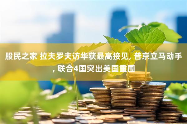 股民之家 拉夫罗夫访华获最高接见, 普京立马动手, 联合4国突出美国重围