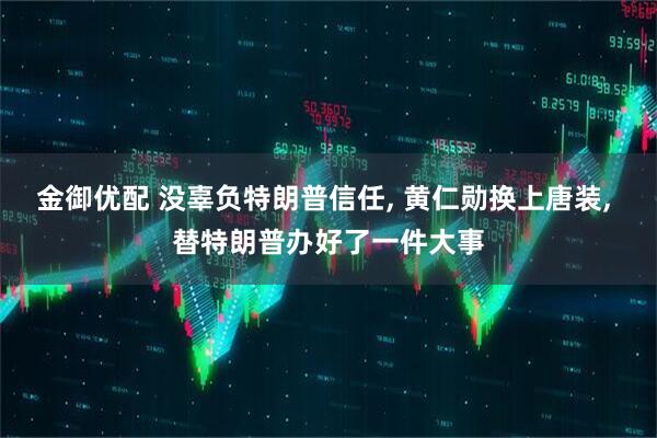 金御优配 没辜负特朗普信任, 黄仁勋换上唐装, 替特朗普办好了一件大事