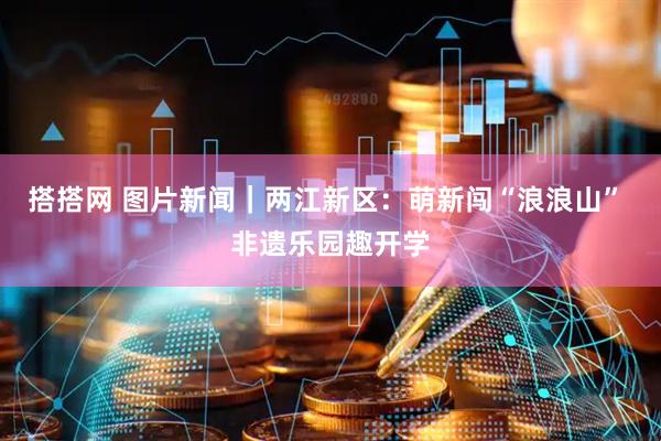 搭搭网 图片新闻｜两江新区：萌新闯“浪浪山” 非遗乐园趣开学