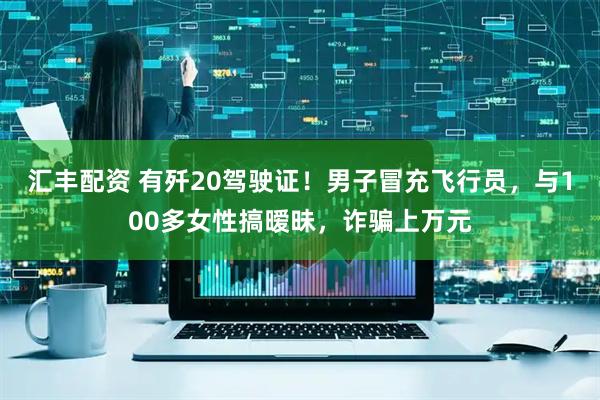 汇丰配资 有歼20驾驶证！男子冒充飞行员，与100多女性搞暧昧，诈骗上万元