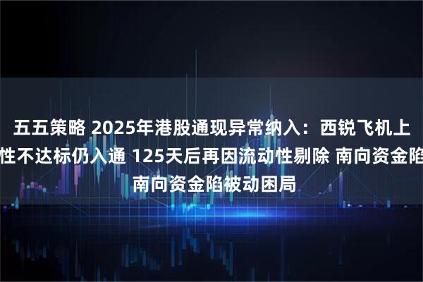 五五策略 2025年港股通现异常纳入：西锐飞机上市后流动性不达标仍入通 125天后再因流动性剔除 南向资金陷被动困局