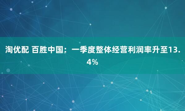 淘优配 百胜中国：一季度整体经营利润率升至13.4%