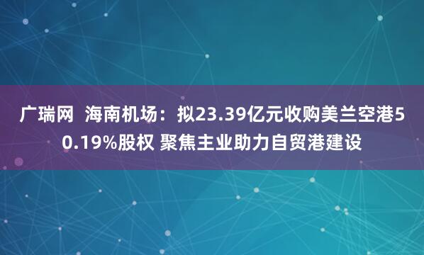 广瑞网  海南机场：拟23.39亿元收购美兰空港50.19%股权 聚焦主业助力自贸港建设