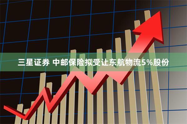三星证券 中邮保险拟受让东航物流5%股份