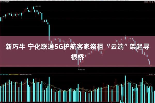 新巧牛 宁化联通5G护航客家祭祖 “云端”架起寻根桥