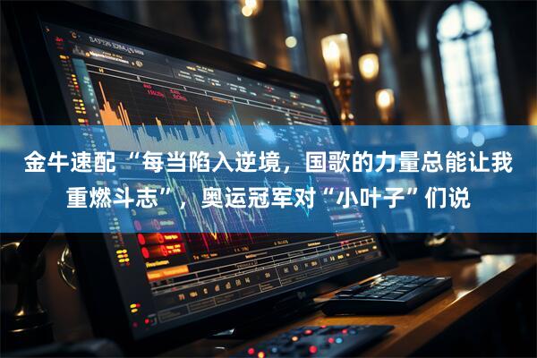 金牛速配 “每当陷入逆境，国歌的力量总能让我重燃斗志”，奥运冠军对“小叶子”们说