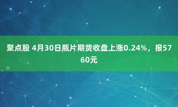 聚点股 4月30日瓶片期货收盘上涨0.24%，报5760元