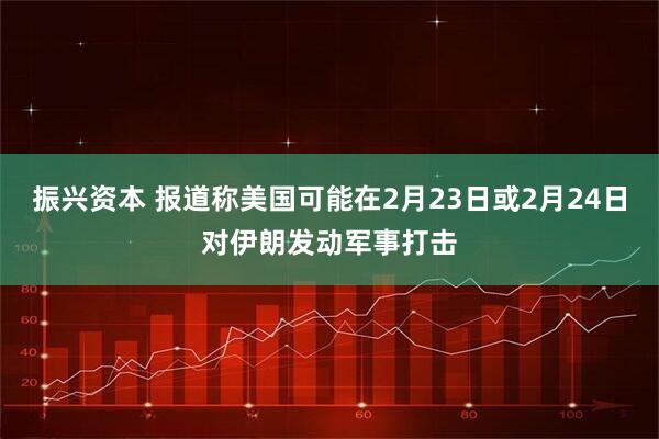 振兴资本 报道称美国可能在2月23日或2月24日对伊朗发动军事打击