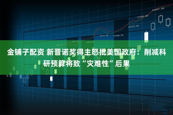 金铺子配资 新晋诺奖得主怒批美国政府：削减科研预算将致“灾难性”后果
